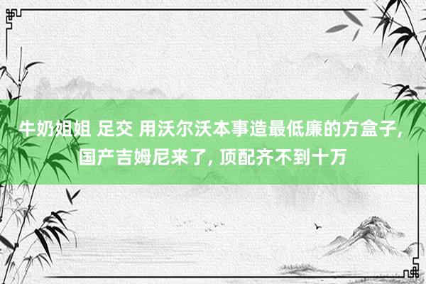 牛奶姐姐 足交 用沃尔沃本事造最低廉的方盒子， 国产吉姆尼来了， 顶配齐不到十万