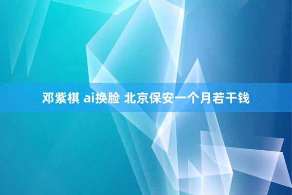 邓紫棋 ai换脸 北京保安一个月若干钱