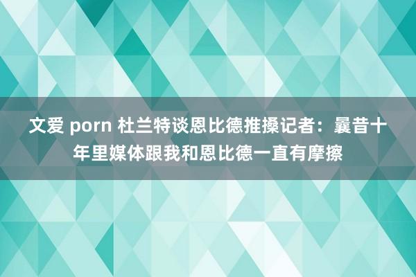 文爱 porn 杜兰特谈恩比德推搡记者：曩昔十年里媒体跟我和恩比德一直有摩擦