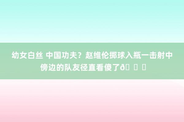 幼女白丝 中国功夫？赵维伦掷球入瓶一击射中 傍边的队友径直看傻了😂