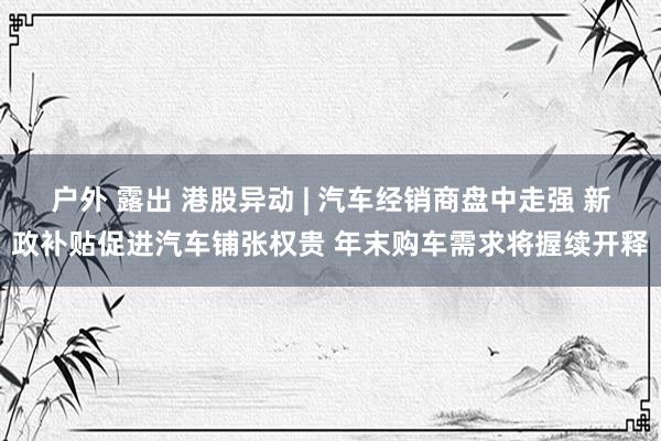 户外 露出 港股异动 | 汽车经销商盘中走强 新政补贴促进汽车铺张权贵 年末购车需求将握续开释