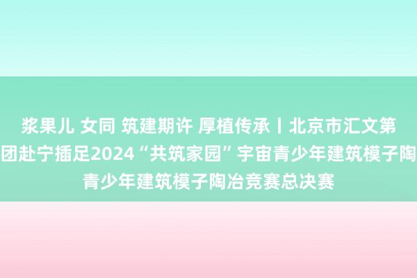 浆果儿 女同 筑建期许 厚植传承丨北京市汇文第一小学建模社团赴宁插足2024“共筑家园”宇宙青少年建筑模子陶冶竞赛总决赛