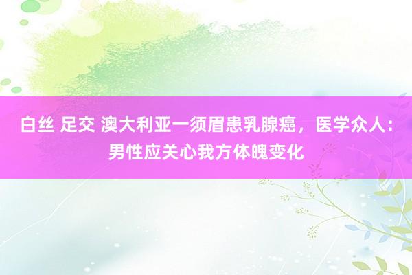 白丝 足交 澳大利亚一须眉患乳腺癌，医学众人：男性应关心我方体魄变化