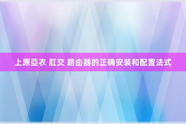 上原亞衣 肛交 路由器的正确安装和配置法式