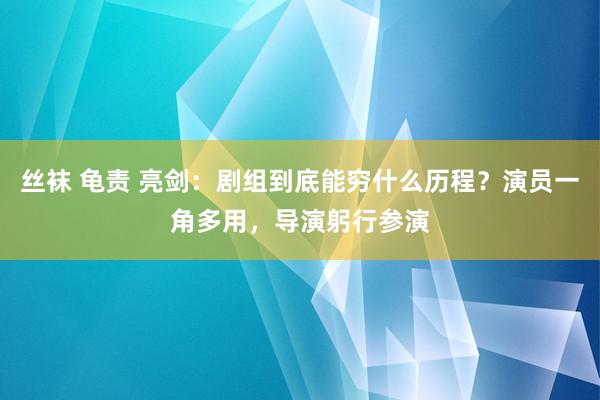 丝袜 龟责 亮剑：剧组到底能穷什么历程？演员一角多用，导演躬行参演