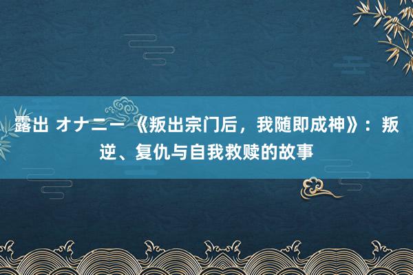 露出 オナニー 《叛出宗门后，我随即成神》：叛逆、复仇与自我救赎的故事