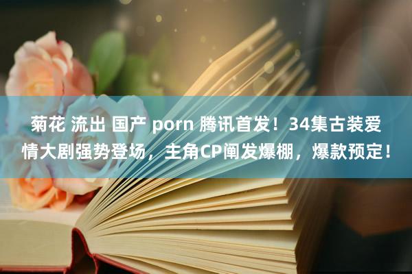 菊花 流出 国产 porn 腾讯首发！34集古装爱情大剧强势登场，主角CP阐发爆棚，爆款预定！