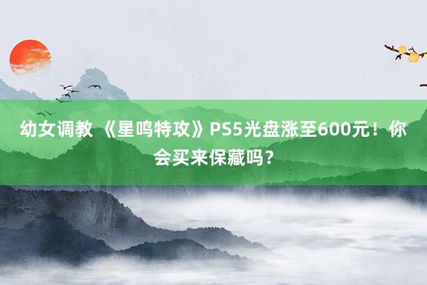 幼女调教 《星鸣特攻》PS5光盘涨至600元！你会买来保藏吗？