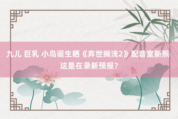 九儿 巨乳 小岛诞生晒《弃世搁浅2》配音室新照 这是在录新预报？