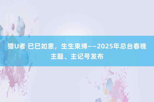 猎U者 巳巳如意，生生束缚——2025年总台春晚主题、主记号发布