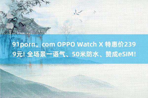 91porn。com OPPO Watch X 特惠价2399元! 全场景一语气、50米防水、赞成eSIM!