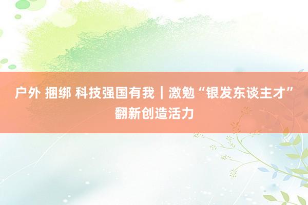 户外 捆绑 科技强国有我｜激勉“银发东谈主才”翻新创造活力