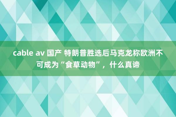 cable av 国产 特朗普胜选后马克龙称欧洲不可成为“食草动物”，什么真谛