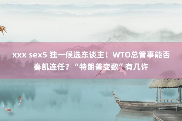 xxx sex5 独一候选东谈主！WTO总管事能否奏凯连任？“特朗普变数”有几许