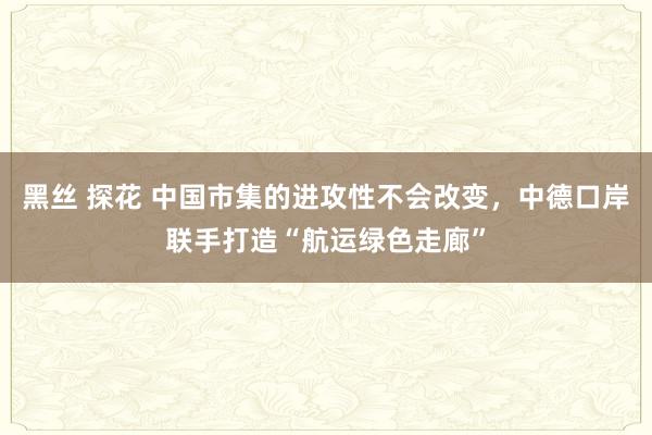 黑丝 探花 中国市集的进攻性不会改变，中德口岸联手打造“航运绿色走廊”