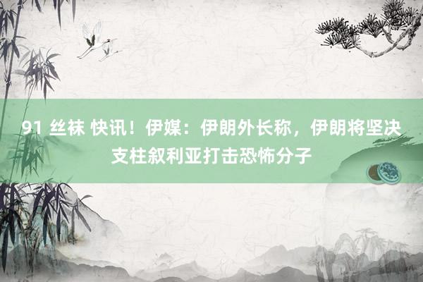 91 丝袜 快讯！伊媒：伊朗外长称，伊朗将坚决支柱叙利亚打击恐怖分子