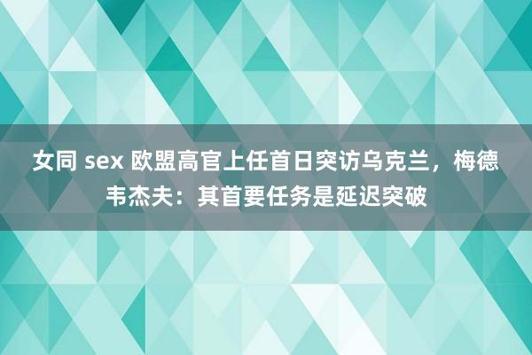 女同 sex 欧盟高官上任首日突访乌克兰，梅德韦杰夫：其首要任务是延迟突破