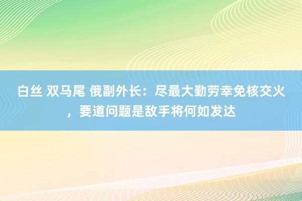 白丝 双马尾 俄副外长：尽最大勤劳幸免核交火，要道问题是敌手将何如发达