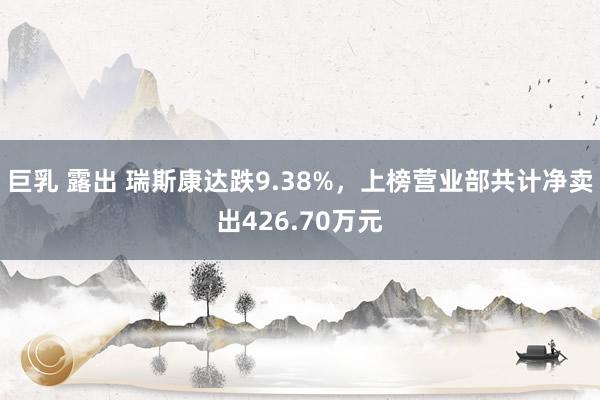 巨乳 露出 瑞斯康达跌9.38%，上榜营业部共计净卖出426.70万元