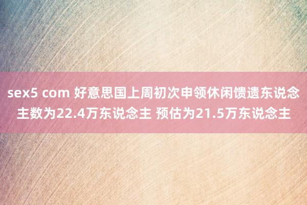 sex5 com 好意思国上周初次申领休闲馈遗东说念主数为22.4万东说念主 预估为21.5万东说念主