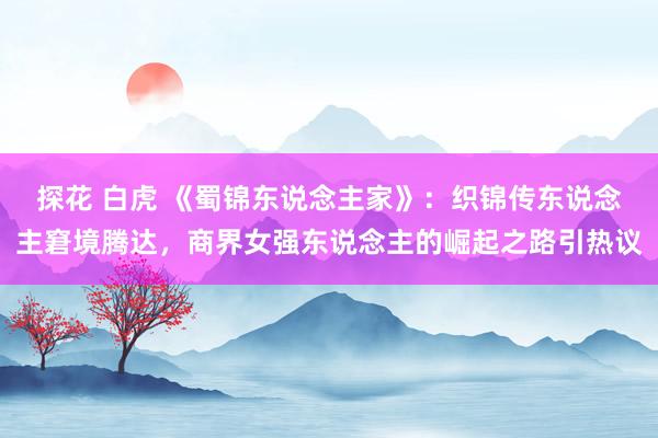 探花 白虎 《蜀锦东说念主家》：织锦传东说念主窘境腾达，商界女强东说念主的崛起之路引热议