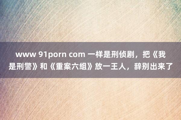 www 91porn com 一样是刑侦剧，把《我是刑警》和《重案六组》放一王人，辞别出来了