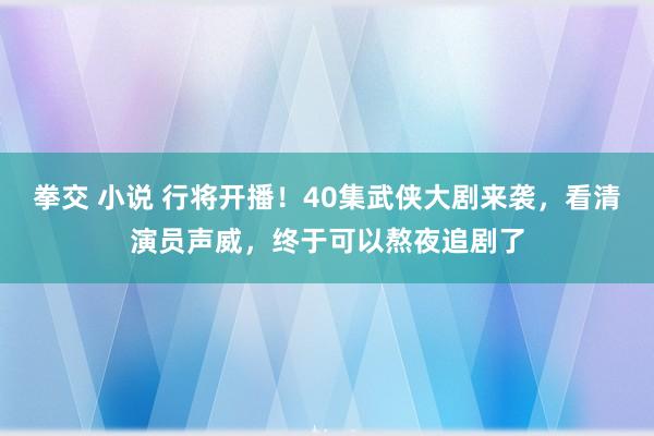 拳交 小说 行将开播！40集武侠大剧来袭，看清演员声威，终于可以熬夜追剧了