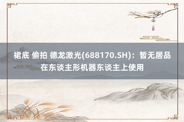 裙底 偷拍 德龙激光(688170.SH)：暂无居品在东谈主形机器东谈主上使用