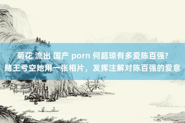 菊花 流出 国产 porn 何超琼有多爱陈百强?赌王亏空她用一张相片，发挥注解对陈百强的爱意