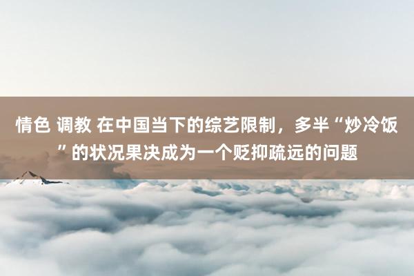 情色 调教 在中国当下的综艺限制，多半“炒冷饭”的状况果决成为一个贬抑疏远的问题