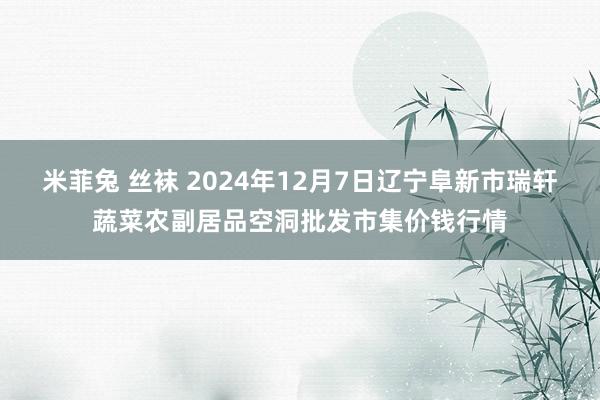 米菲兔 丝袜 2024年12月7日辽宁阜新市瑞轩蔬菜农副居品空洞批发市集价钱行情