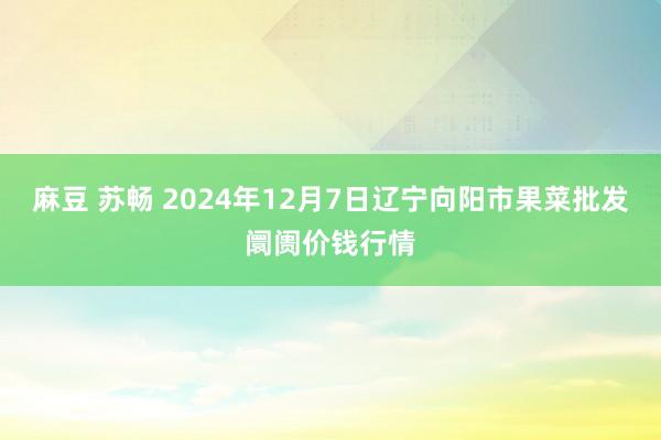 麻豆 苏畅 2024年12月7日辽宁向阳市果菜批发阛阓价钱行情