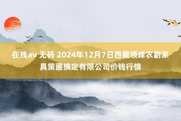 在线av 无码 2024年12月7日西藏领峰农副家具策画搞定有限公司价钱行情