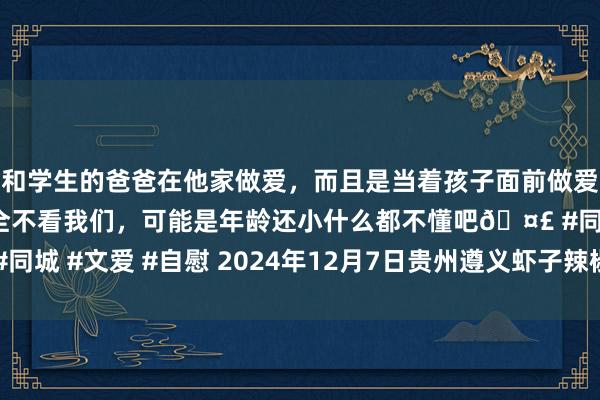 和学生的爸爸在他家做爱，而且是当着孩子面前做爱，太刺激了，孩子完全不看我们，可能是年龄还小什么都不懂吧🤣 #同城 #文爱 #自慰 2024年12月7日贵州遵义虾子辣椒批发市集价钱行情