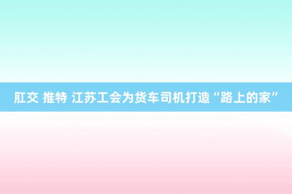 肛交 推特 江苏工会为货车司机打造“路上的家”