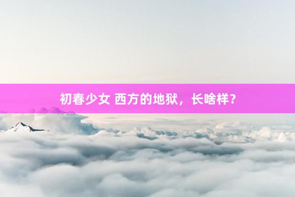 初春少女 西方的地狱，长啥样？