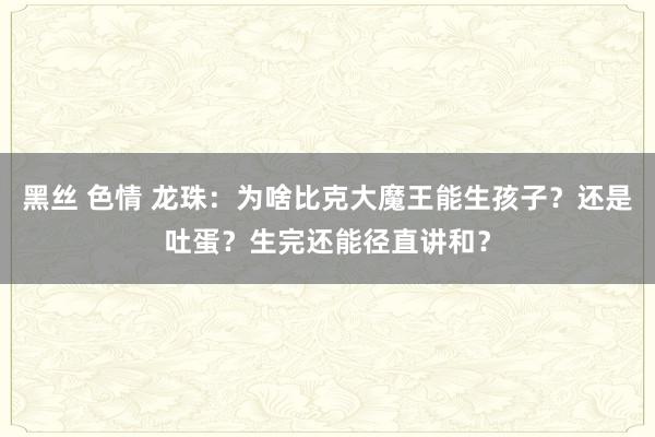 黑丝 色情 龙珠：为啥比克大魔王能生孩子？还是吐蛋？生完还能径直讲和？