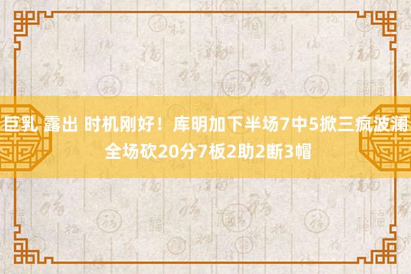 巨乳 露出 时机刚好！库明加下半场7中5掀三疯波澜 全场砍20分7板2助2断3帽