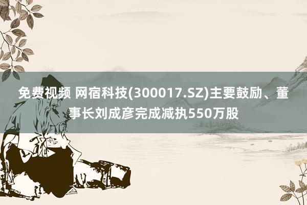 免费视频 网宿科技(300017.SZ)主要鼓励、董事长刘成彦完成减执550万股