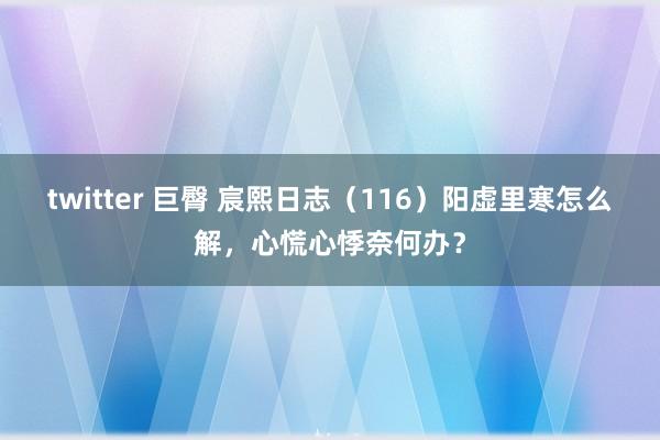 twitter 巨臀 宸熙日志（116）阳虚里寒怎么解，心慌心悸奈何办？