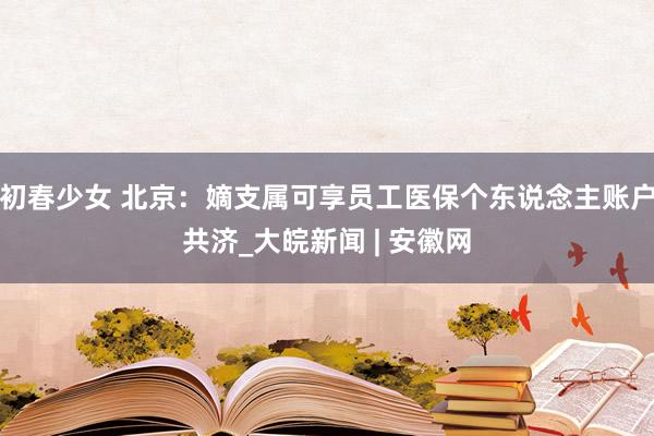 初春少女 北京：嫡支属可享员工医保个东说念主账户共济_大皖新闻 | 安徽网