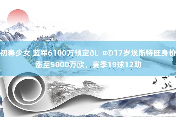 初春少女 蓝军6100万预定🤩17岁埃斯特旺身价涨至5000万欧，赛季19球12助