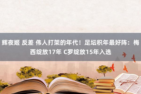 辉夜姬 反差 伟人打架的年代！足坛积年最好阵：梅西绽放17年 C罗绽放15年入选