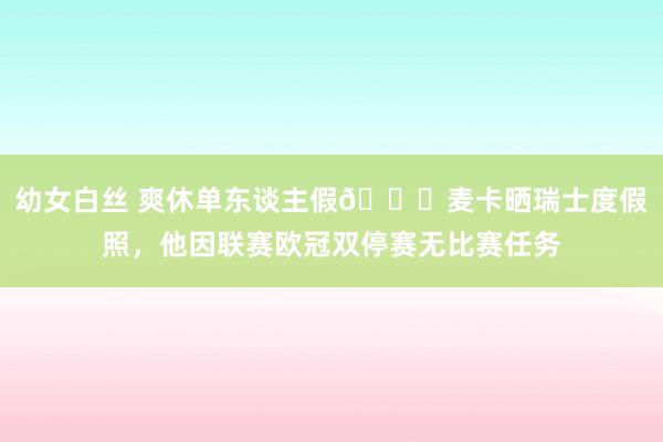 幼女白丝 爽休单东谈主假😀麦卡晒瑞士度假照，他因联赛欧冠双停赛无比赛任务