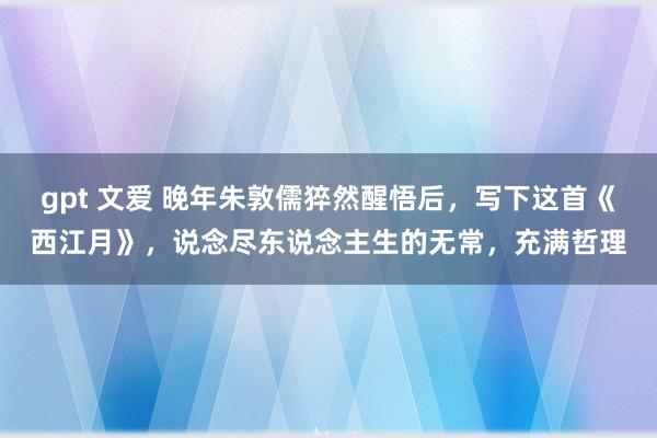 gpt 文爱 晚年朱敦儒猝然醒悟后，写下这首《西江月》，说念尽东说念主生的无常，充满哲理