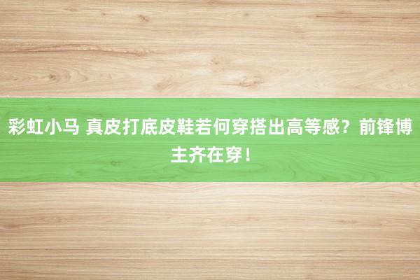 彩虹小马 真皮打底皮鞋若何穿搭出高等感？前锋博主齐在穿！