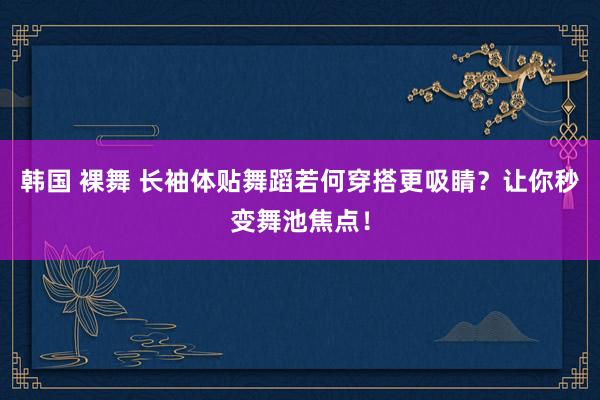 韩国 裸舞 长袖体贴舞蹈若何穿搭更吸睛？让你秒变舞池焦点！