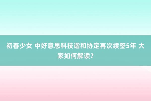 初春少女 中好意思科技谐和协定再次续签5年 大家如何解读？