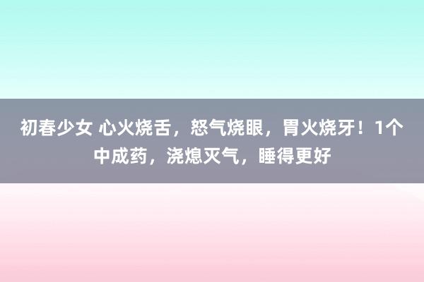 初春少女 心火烧舌，怒气烧眼，胃火烧牙！1个中成药，浇熄灭气，睡得更好