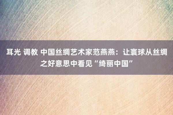 耳光 调教 中国丝绸艺术家范燕燕：让寰球从丝绸之好意思中看见“绮丽中国”